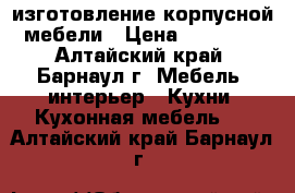 изготовление корпусной мебели › Цена ­ 10 000 - Алтайский край, Барнаул г. Мебель, интерьер » Кухни. Кухонная мебель   . Алтайский край,Барнаул г.